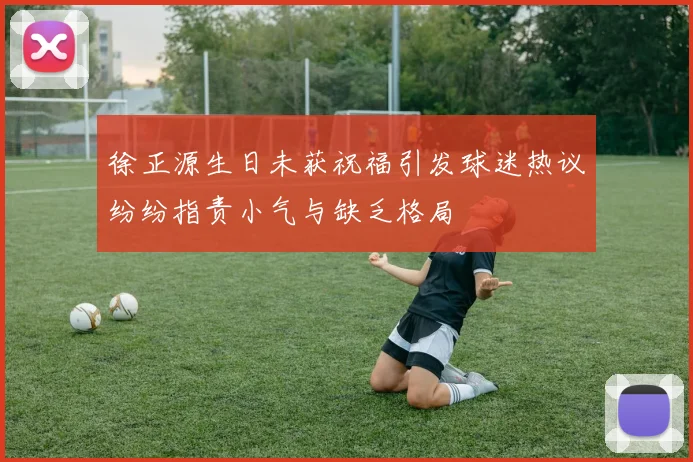 徐正源生日未获祝福引发球迷热议纷纷指责小气与缺乏格局