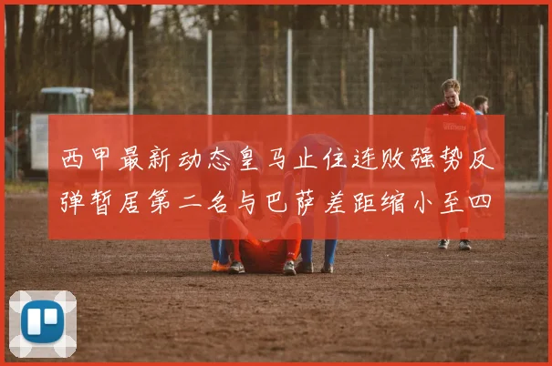 西甲最新动态皇马止住连败强势反弹暂居第二名与巴萨差距缩小至四分