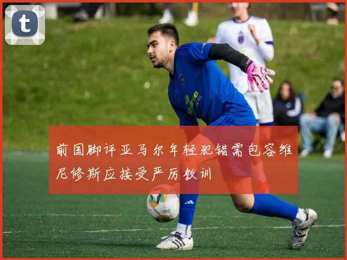 前国脚评亚马尔年轻犯错需包容维尼修斯应接受严厉教训
