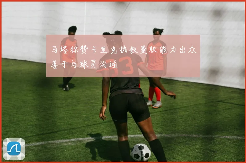马塔称赞卡里克执教曼联能力出众善于与球员沟通