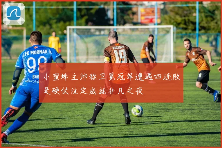 小蜜蜂主帅称卫冕冠军遭遇四连败是硬仗注定成就非凡之夜