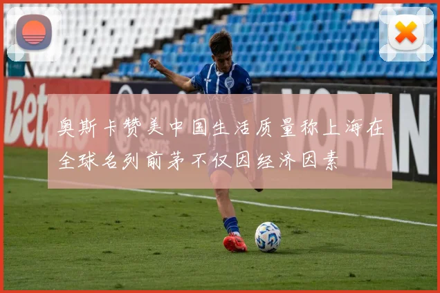 奥斯卡赞美中国生活质量称上海在全球名列前茅不仅因经济因素