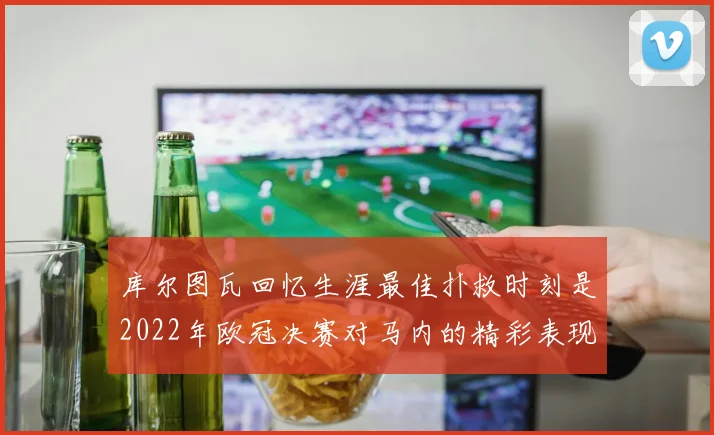 库尔图瓦回忆生涯最佳扑救时刻是2022年欧冠决赛对马内的精彩表现