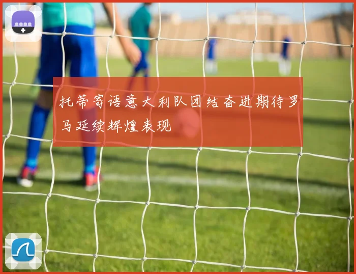 托蒂寄语意大利队团结奋进期待罗马延续辉煌表现