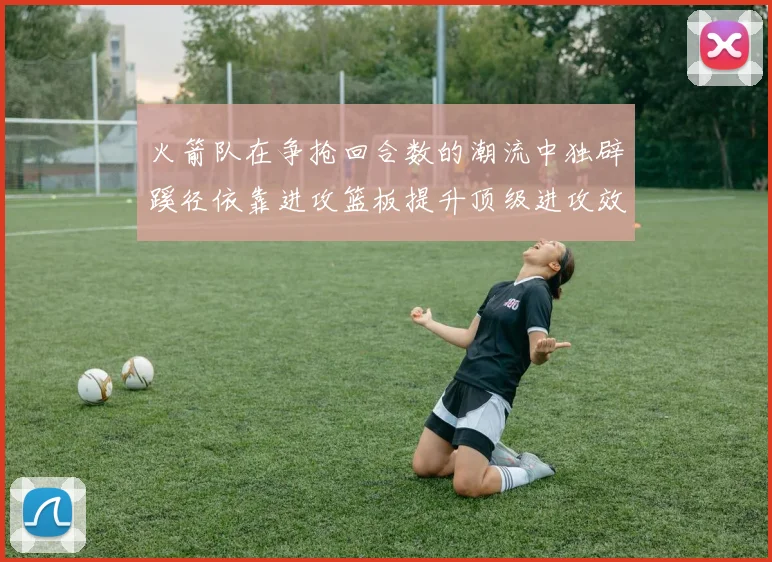 火箭队在争抢回合数的潮流中独辟蹊径依靠进攻篮板提升顶级进攻效率