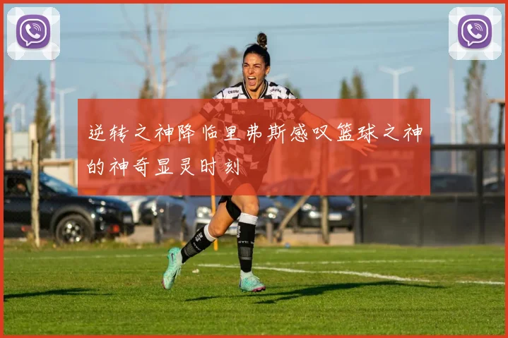 逆转之神降临里弗斯感叹篮球之神的神奇显灵时刻