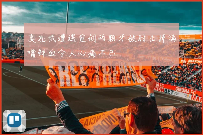 奥孔武遭遇重创两颗牙被肘击掉满嘴鲜血令人心痛不已