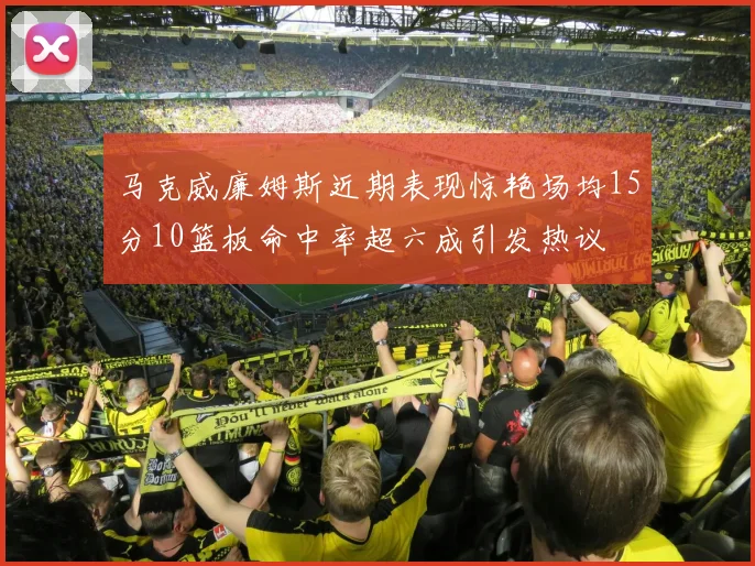 马克威廉姆斯近期表现惊艳场均15分10篮板命中率超六成引发热议