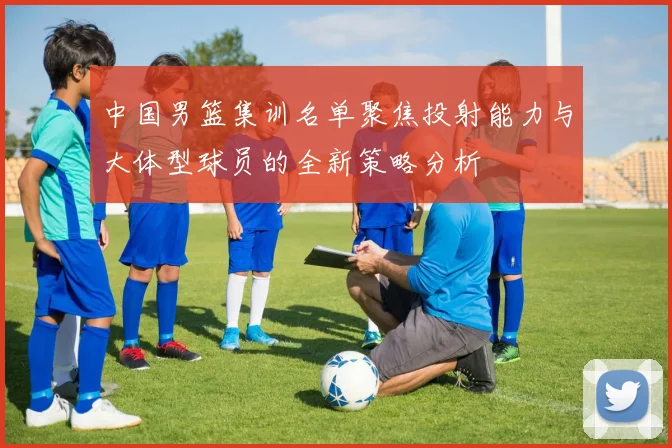 中国男篮集训名单聚焦投射能力与大体型球员的全新策略分析