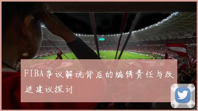 FIBA争议解说背后的编辑责任与改进建议探讨
