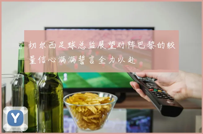 切尔西足球总监展望对阵巴黎的较量信心满满誓言全力以赴