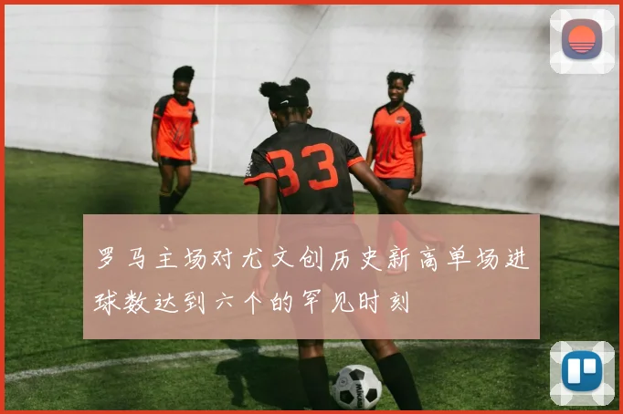 罗马主场对尤文创历史新高单场进球数达到六个的罕见时刻