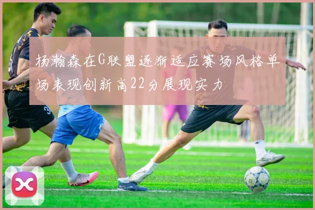杨瀚森在G联盟逐渐适应赛场风格单场表现创新高22分展现实力