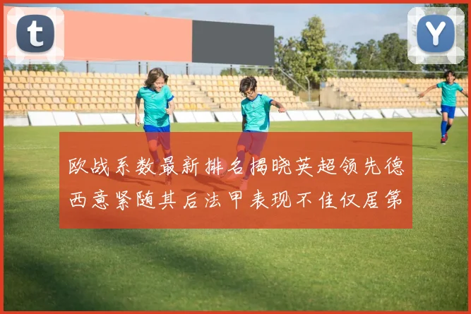 欧战系数最新排名揭晓英超领先德西意紧随其后法甲表现不佳仅居第八