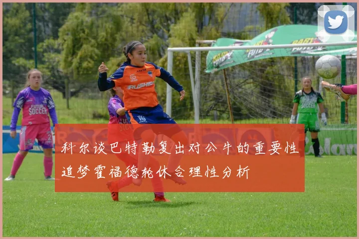 科尔谈巴特勒复出对公牛的重要性追梦霍福德轮休合理性分析