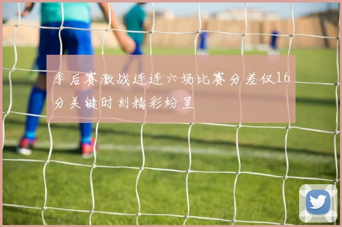 季后赛激战连连六场比赛分差仅16分关键时刻精彩纷呈