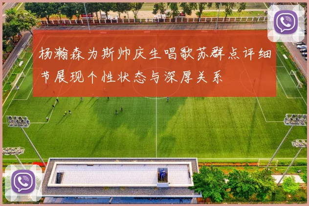杨瀚森为斯帅庆生唱歌苏群点评细节展现个性状态与深厚关系