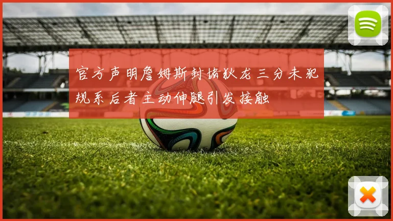 官方声明詹姆斯封堵狄龙三分未犯规系后者主动伸腿引发接触