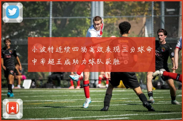 小波特连续四场高效表现三分球命中率超五成助力球队获胜