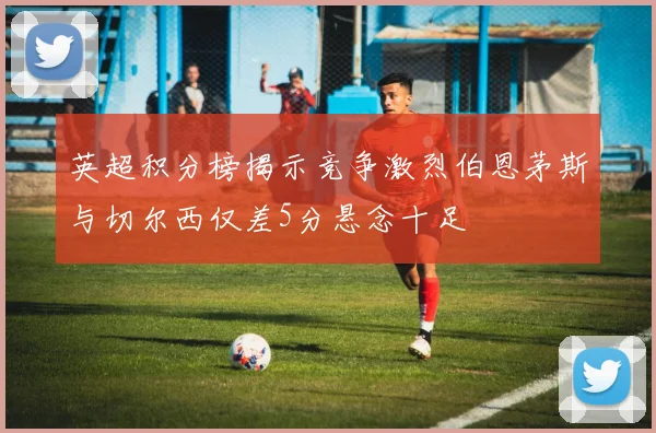 英超积分榜揭示竞争激烈伯恩茅斯与切尔西仅差5分悬念十足