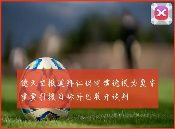 德天空报道拜仁仍将雷德视为夏季重要引援目标并已展开谈判