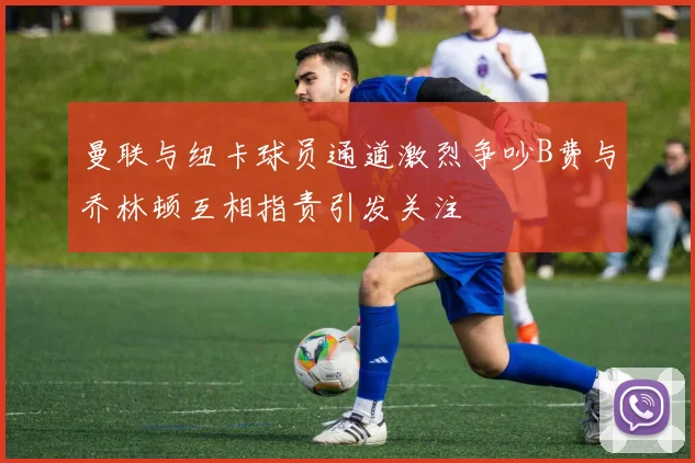 曼联与纽卡球员通道激烈争吵B费与乔林顿互相指责引发关注