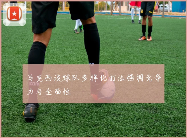 马克西谈球队多样化打法强调竞争力与全面性