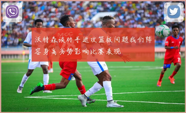 沃特森谈对手进攻篮板问题我们阵容身高劣势影响比赛表现
