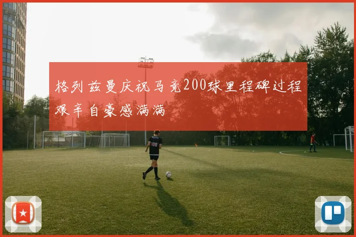 格列兹曼庆祝马竞200球里程碑过程艰辛自豪感满满