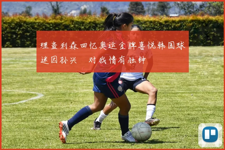 理查利森回忆奥运金牌喜悦韩国球迷因孙兴慜对我情有独钟