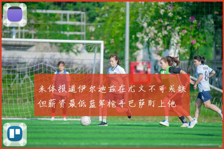 米体报道伊尔迪兹在尤文不可或缺但薪资最低蓝军枪手巴萨盯上他