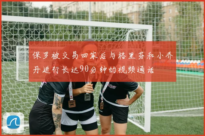 保罗被交易回家后与格里芬和小乔丹进行长达90分钟的视频通话