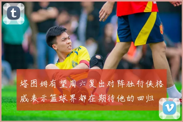 塔图姆有望周六复出对阵独行侠格威表示篮球界都在期待他的回归