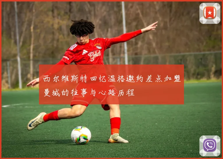 西尔维斯特回忆温格邀约差点加盟曼城的往事与心路历程