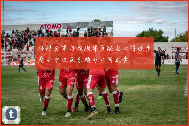怀特分享与内线球员配合心得逐步磨合中收获乐趣与共同进步