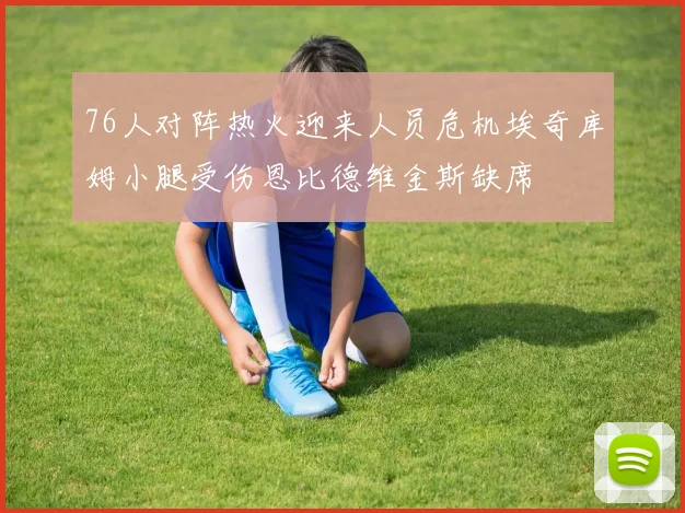 76人对阵热火迎来人员危机埃奇库姆小腿受伤恩比德维金斯缺席