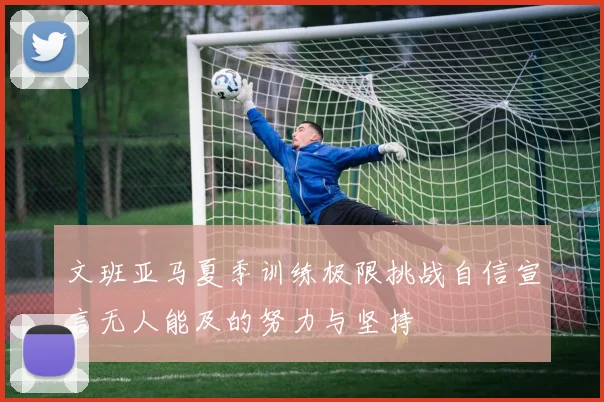 文班亚马夏季训练极限挑战自信宣言无人能及的努力与坚持